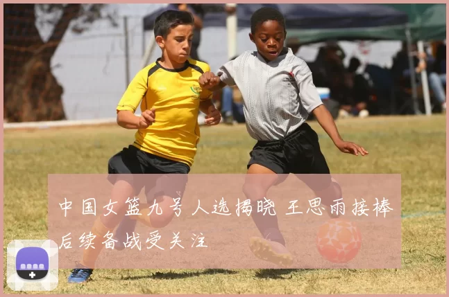 中国女篮九号人选揭晓 王思雨接棒后续备战受关注