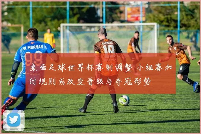 桌面足球世界杯赛制调整 小组赛加时规则或改变晋级与夺冠形势