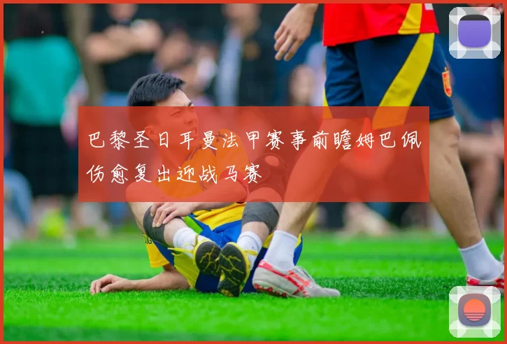 巴黎圣日耳曼法甲赛事前瞻姆巴佩伤愈复出迎战马赛