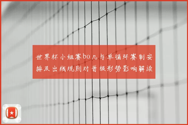 世界杯小组赛bo几与单循环赛制安排及出线规则对晋级形势影响解读