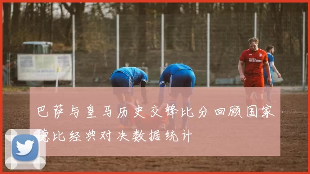 巴萨与皇马历史交锋比分回顾国家德比经典对决数据统计