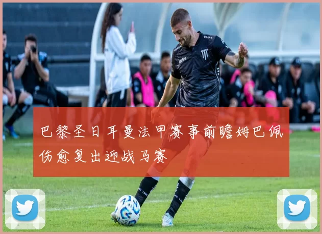 巴黎圣日耳曼法甲赛事前瞻姆巴佩伤愈复出迎战马赛
