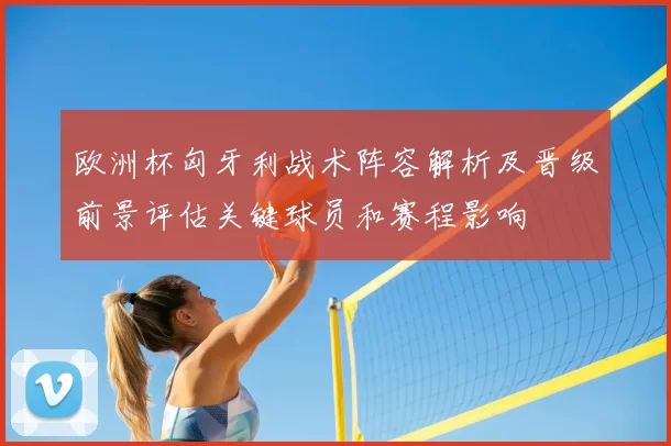 欧洲杯匈牙利战术阵容解析及晋级前景评估关键球员和赛程影响