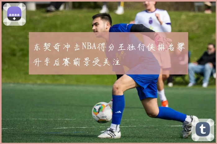 东契奇冲击NBA得分王独行侠排名攀升季后赛前景受关注
