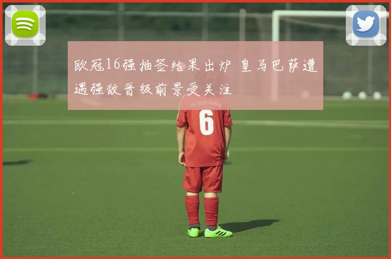 欧冠16强抽签结果出炉 皇马巴萨遭遇强敌晋级前景受关注