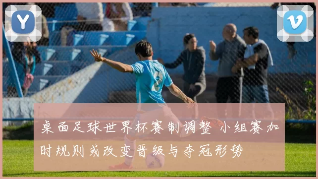 桌面足球世界杯赛制调整 小组赛加时规则或改变晋级与夺冠形势