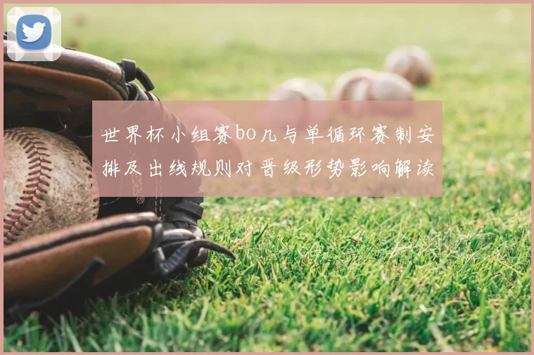 世界杯小组赛bo几与单循环赛制安排及出线规则对晋级形势影响解读