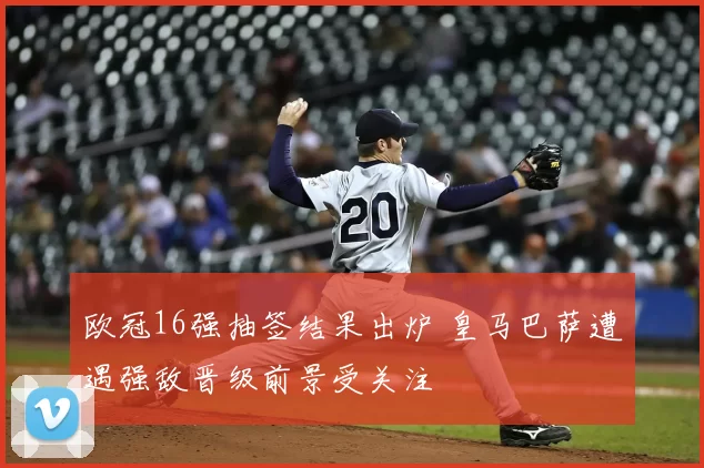 欧冠16强抽签结果出炉 皇马巴萨遭遇强敌晋级前景受关注