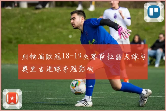 利物浦欧冠18-19决赛萨拉赫点球与奥里吉进球夺冠影响