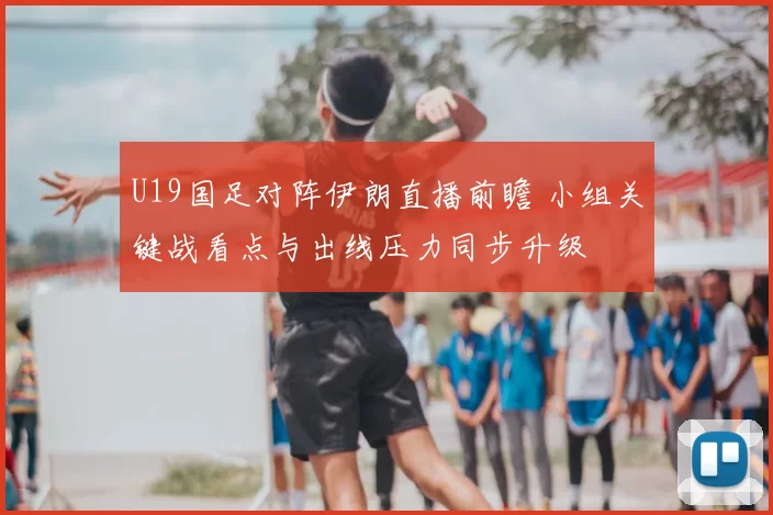 U19国足对阵伊朗直播前瞻 小组关键战看点与出线压力同步升级