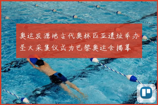 奥运发源地古代奥林匹亚遗址举办圣火采集仪式为巴黎奥运会揭幕