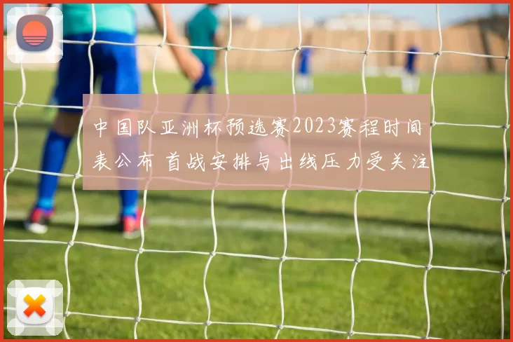 中国队亚洲杯预选赛2023赛程时间表公布 首战安排与出线压力受关注
