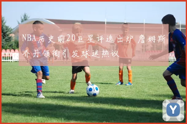 NBA历史前20巨星评选出炉 詹姆斯乔丹领衔引发球迷热议