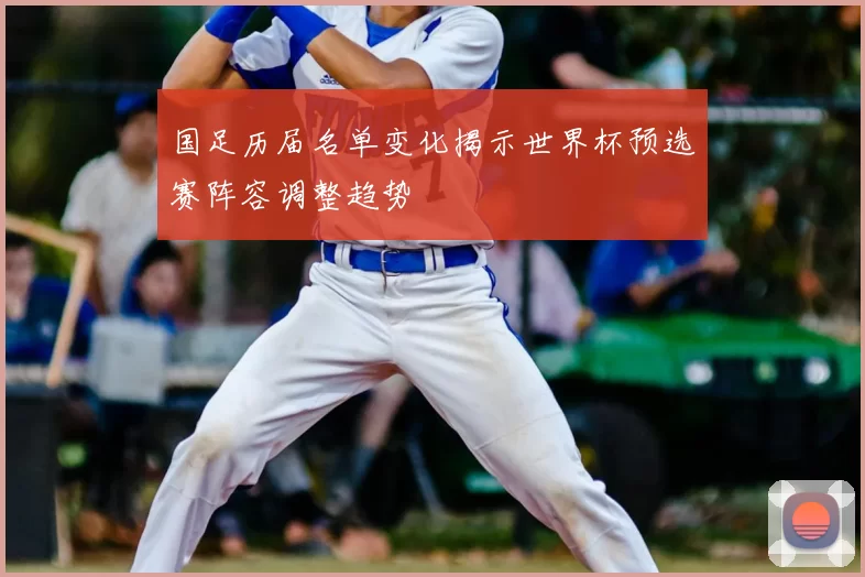 国足历届名单变化揭示世界杯预选赛阵容调整趋势